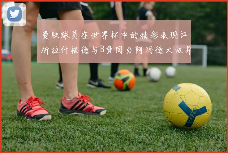 曼联球员在世界杯中的精彩表现评析拉什福德与B费同分阿玛德大放异彩