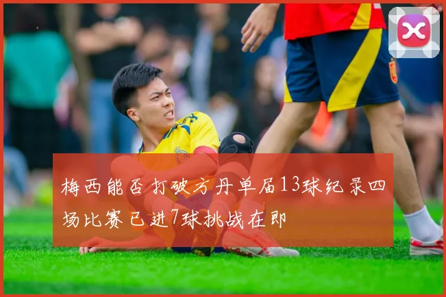梅西能否打破方丹单届13球纪录四场比赛已进7球挑战在即