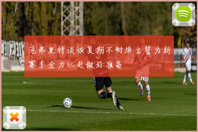 范弗里特谈恢复期不耐烦立誓为新赛季全力以赴做好准备