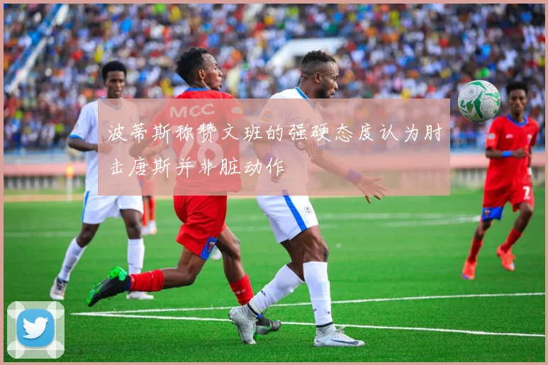波蒂斯称赞文班的强硬态度认为肘击唐斯并非脏动作