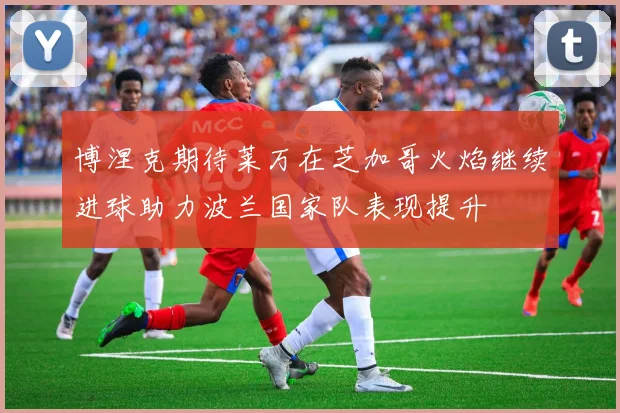 博涅克期待莱万在芝加哥火焰继续进球助力波兰国家队表现提升
